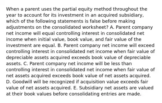 When a parent uses the partial equity method throughout the year to account for its investment in an acquired subsidiary, which of the following statements is false before making adjustments on the consolidated worksheet? A. Parent company net income will equal controlling interest in consolidated net income when initial value, book value, and fair value of the investment are equal. B. Parent company net income will exceed controlling interest in consolidated net income when fair value of depreciable assets acquired exceeds book value of depreciable assets. C. Parent company net income will be less than controlling interest in consolidated net income when fair value of net assets acquired exceeds book value of net assets acquired. D. Goodwill will be recognized if acquisition value exceeds fair value of net assets acquired. E. Subsidiary net assets are valued at their book values before consolidating entries are made.