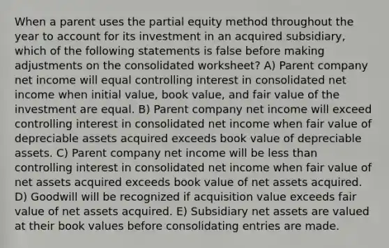 When a parent uses the partial equity method throughout the year to account for its investment in an acquired subsidiary, which of the following statements is false before making adjustments on the consolidated worksheet? A) Parent company net income will equal controlling interest in consolidated net income when initial value, book value, and fair value of the investment are equal. B) Parent company net income will exceed controlling interest in consolidated net income when fair value of depreciable assets acquired exceeds book value of depreciable assets. C) Parent company net income will be less than controlling interest in consolidated net income when fair value of net assets acquired exceeds book value of net assets acquired. D) Goodwill will be recognized if acquisition value exceeds fair value of net assets acquired. E) Subsidiary net assets are valued at their book values before consolidating entries are made.