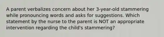 A parent verbalizes concern about her 3-year-old stammering while pronouncing words and asks for suggestions. Which statement by the nurse to the parent is NOT an appropriate intervention regarding the child's stammering?