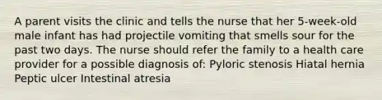 A parent visits the clinic and tells the nurse that her 5-week-old male infant has had projectile vomiting that smells sour for the past two days. The nurse should refer the family to a health care provider for a possible diagnosis of: Pyloric stenosis Hiatal hernia Peptic ulcer Intestinal atresia