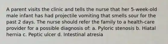 A parent visits the clinic and tells the nurse that her 5-week-old male infant has had projectile vomiting that smells sour for the past 2 days. The nurse should refer the family to a health-care provider for a possible diagnosis of: a. Pyloric stenosis b. Hiatal hernia c. Peptic ulcer d. Intestinal atresia