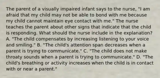 The parent of a visually impaired infant says to the nurse, "I am afraid that my child may not be able to bond with me because my child cannot maintain eye contact with me." The nurse teaches the parent about other signs that indicate that the child is responding. What should the nurse include in the explanation? A. "The child compensates by increasing listening to your voice and smiling." B. "The child's attention span decreases when a parent is trying to communicate." C. "The child does not make throaty sounds when a parent is trying to communicate." D. "The child's breathing or activity increases when the child is in contact with or near a parent."