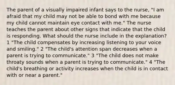 The parent of a visually impaired infant says to the nurse, "I am afraid that my child may not be able to bond with me because my child cannot maintain eye contact with me." The nurse teaches the parent about other signs that indicate that the child is responding. What should the nurse include in the explanation? 1 "The child compensates by increasing listening to your voice and smiling." 2 "The child's attention span decreases when a parent is trying to communicate." 3 "The child does not make throaty sounds when a parent is trying to communicate." 4 "The child's breathing or activity increases when the child is in contact with or near a parent."