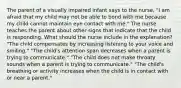 The parent of a visually impaired infant says to the nurse, "I am afraid that my child may not be able to bond with me because my child cannot maintain eye contact with me." The nurse teaches the parent about other signs that indicate that the child is responding. What should the nurse include in the explanation? "The child compensates by increasing listening to your voice and smiling." "The child's attention span decreases when a parent is trying to communicate." "The child does not make throaty sounds when a parent is trying to communicate." "The child's breathing or activity increases when the child is in contact with or near a parent."