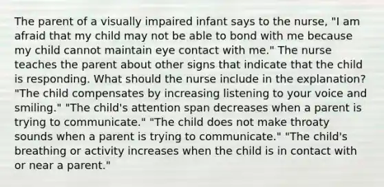 The parent of a visually impaired infant says to the nurse, "I am afraid that my child may not be able to bond with me because my child cannot maintain eye contact with me." The nurse teaches the parent about other signs that indicate that the child is responding. What should the nurse include in the explanation? "The child compensates by increasing listening to your voice and smiling." "The child's attention span decreases when a parent is trying to communicate." "The child does not make throaty sounds when a parent is trying to communicate." "The child's breathing or activity increases when the child is in contact with or near a parent."