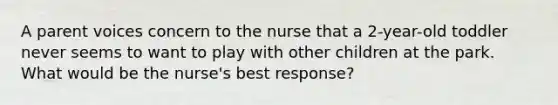 A parent voices concern to the nurse that a 2-year-old toddler never seems to want to play with other children at the park. What would be the nurse's best response?