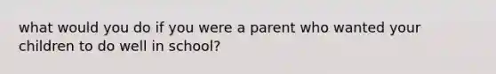 what would you do if you were a parent who wanted your children to do well in school?