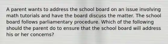 A parent wants to address the school board on an issue involving math tutorials and have the board discuss the matter. The school board follows parliamentary procedure. Which of the following should the parent do to ensure that the school board will address his or her concerns?