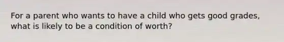 For a parent who wants to have a child who gets good grades, what is likely to be a condition of worth?