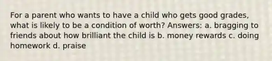 For a parent who wants to have a child who gets good grades, what is likely to be a condition of worth? Answers: a. bragging to friends about how brilliant the child is b. money rewards c. doing homework d. praise