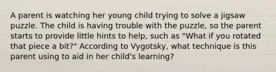 A parent is watching her young child trying to solve a jigsaw puzzle. The child is having trouble with the puzzle, so the parent starts to provide little hints to help, such as "What if you rotated that piece a bit?" According to Vygotsky, what technique is this parent using to aid in her child's learning?