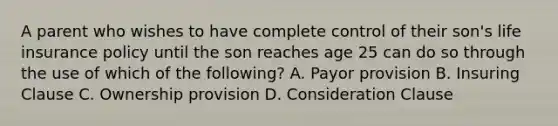 A parent who wishes to have complete control of their son's life insurance policy until the son reaches age 25 can do so through the use of which of the following? A. Payor provision B. Insuring Clause C. Ownership provision D. Consideration Clause