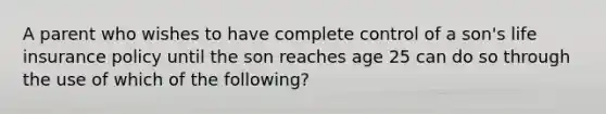 A parent who wishes to have complete control of a son's life insurance policy until the son reaches age 25 can do so through the use of which of the following?