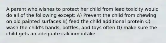 A parent who wishes to protect her child from lead toxicity would do all of the following except: A) Prevent the child from chewing on old painted surfaces B) feed the child additional protein C) wash the child's hands, bottles, and toys often D) make sure the child gets an adequate calcium intake