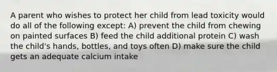 A parent who wishes to protect her child from lead toxicity would do all of the following except: A) prevent the child from chewing on painted surfaces B) feed the child additional protein C) wash the child's hands, bottles, and toys often D) make sure the child gets an adequate calcium intake