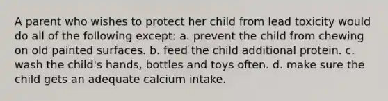 A parent who wishes to protect her child from lead toxicity would do all of the following except: a. prevent the child from chewing on old painted surfaces. b. feed the child additional protein. c. wash the child's hands, bottles and toys often. d. make sure the child gets an adequate calcium intake.