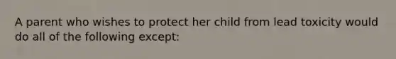 ​A parent who wishes to protect her child from lead toxicity would do all of the following except: