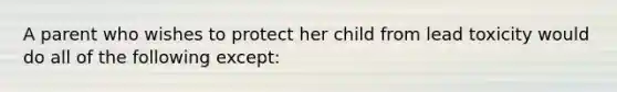 A parent who wishes to protect her child from lead toxicity would do all of the following except: