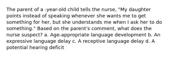 The parent of a -year-old child tells the nurse, "My daughter points instead of speaking whenever she wants me to get something for her, but she understands me when I ask her to do something." Based on the parent's comment, what does the nurse suspect? a. Age-appropriate language development b. An expressive language delay c. A receptive language delay d. A potential hearing deficit