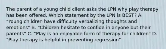 The parent of a young child client asks the LPN why play therapy has been offered. Which statement by the LPN is BEST? A. "Young children have difficulty verbalizing thoughts and emotions" B. "Children hesitate to confide in anyone but their parents" C. "Play is an enjoyable form of therapy for children" D. "Play therapy is helpful in preventing regression"