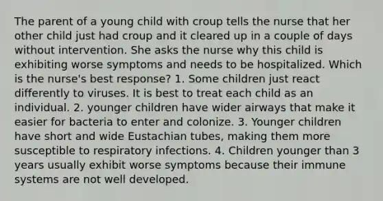 The parent of a young child with croup tells the nurse that her other child just had croup and it cleared up in a couple of days without intervention. She asks the nurse why this child is exhibiting worse symptoms and needs to be hospitalized. Which is the nurse's best response? 1. Some children just react differently to viruses. It is best to treat each child as an individual. 2. younger children have wider airways that make it easier for bacteria to enter and colonize. 3. Younger children have short and wide Eustachian tubes, making them more susceptible to respiratory infections. 4. Children younger than 3 years usually exhibit worse symptoms because their immune systems are not well developed.