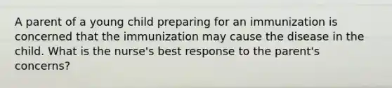 A parent of a young child preparing for an immunization is concerned that the immunization may cause the disease in the child. What is the nurse's best response to the parent's concerns?