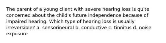 The parent of a young client with severe hearing loss is quite concerned about the child's future independence because of impaired hearing. Which type of hearing loss is usually irreversible? a. sensorineural b. conductive c. tinnitus d. noise exposure