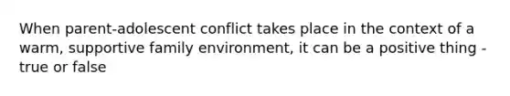 When parent-adolescent conflict takes place in the context of a warm, supportive family environment, it can be a positive thing - true or false