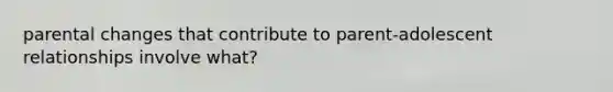 parental changes that contribute to parent-adolescent relationships involve what?