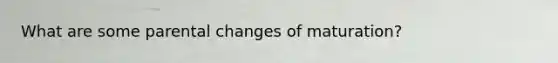 What are some parental changes of maturation?