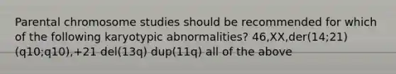 Parental chromosome studies should be recommended for which of the following karyotypic abnormalities? 46,XX,der(14;21)(q10;q10),+21 del(13q) dup(11q) all of the above