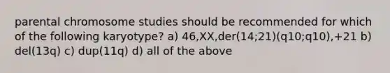 parental chromosome studies should be recommended for which of the following karyotype? a) 46,XX,der(14;21)(q10;q10),+21 b) del(13q) c) dup(11q) d) all of the above