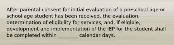 After parental consent for initial evaluation of a preschool age or school age student has been received, the evaluation, determination of eligibility for services, and, if eligible, development and implementation of the IEP for the student shall be completed within ________ calendar days.