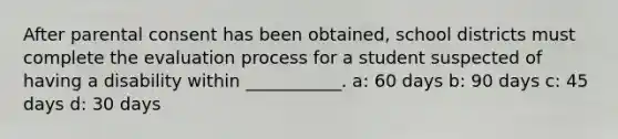 After parental consent has been obtained, school districts must complete the evaluation process for a student suspected of having a disability within ___________. a: 60 days b: 90 days c: 45 days d: 30 days