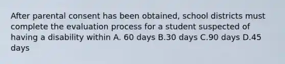 After parental consent has been obtained, school districts must complete the evaluation process for a student suspected of having a disability within A. 60 days B.30 days C.90 days D.45 days