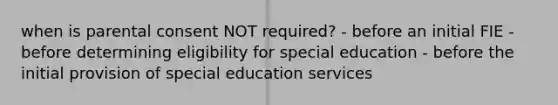 when is parental consent NOT required? - before an initial FIE - before determining eligibility for special education - before the initial provision of special education services