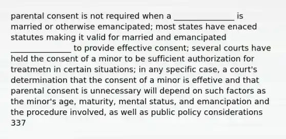 parental consent is not required when a _______________ is married or otherwise emancipated; most states have enaced statutes making it valid for married and emancipated _______________ to provide effective consent; several courts have held the consent of a minor to be sufficient authorization for treatmetn in certain situations; in any specific case, a court's determination that the consent of a minor is effetive and that parental consent is unnecessary will depend on such factors as the minor's age, maturity, mental status, and emancipation and the procedure involved, as well as public policy considerations 337