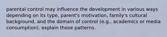 parental control may influence the development in various ways depending on its type, parent's motivation, family's cultural background, and the domain of control (e.g., academics or media consumption). explain those patterns.