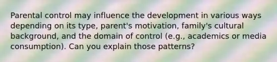 Parental control may influence the development in various ways depending on its type, parent's motivation, family's cultural background, and the domain of control (e.g., academics or media consumption). Can you explain those patterns?