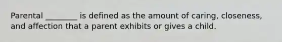 Parental ________ is defined as the amount of caring, closeness, and affection that a parent exhibits or gives a child.
