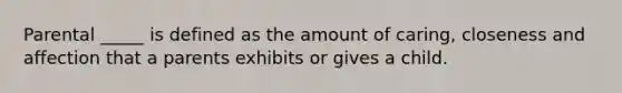Parental _____ is defined as the amount of caring, closeness and affection that a parents exhibits or gives a child.