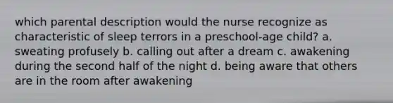 which parental description would the nurse recognize as characteristic of sleep terrors in a preschool-age child? a. sweating profusely b. calling out after a dream c. awakening during the second half of the night d. being aware that others are in the room after awakening