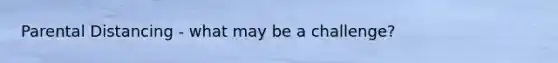 Parental Distancing - what may be a challenge?