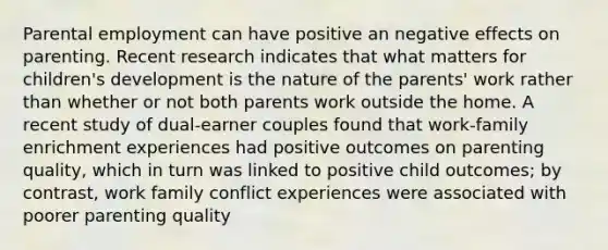 Parental employment can have positive an negative effects on parenting. Recent research indicates that what matters for children's development is the nature of the parents' work rather than whether or not both parents work outside the home. A recent study of dual-earner couples found that work-family enrichment experiences had positive outcomes on parenting quality, which in turn was linked to positive child outcomes; by contrast, work family conflict experiences were associated with poorer parenting quality