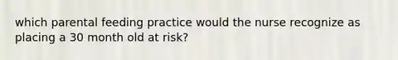 which parental feeding practice would the nurse recognize as placing a 30 month old at risk?