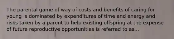 The parental game of way of costs and benefits of caring for young is dominated by expenditures of time and energy and risks taken by a parent to help existing offspring at the expense of future reproductive opportunities is referred to as...