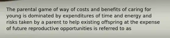 The parental game of way of costs and benefits of caring for young is dominated by expenditures of time and energy and risks taken by a parent to help existing offspring at the expense of future reproductive opportunities is referred to as ​