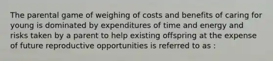 The parental game of weighing of costs and benefits of caring for young is dominated by expenditures of time and energy and risks taken by a parent to help existing offspring at the expense of future reproductive opportunities is referred to as :