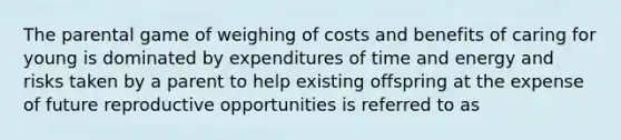 The parental game of weighing of costs and benefits of caring for young is dominated by expenditures of time and energy and risks taken by a parent to help existing offspring at the expense of future reproductive opportunities is referred to as