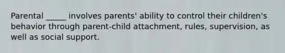 Parental _____ involves parents' ability to control their children's behavior through parent-child attachment, rules, supervision, as well as social support.